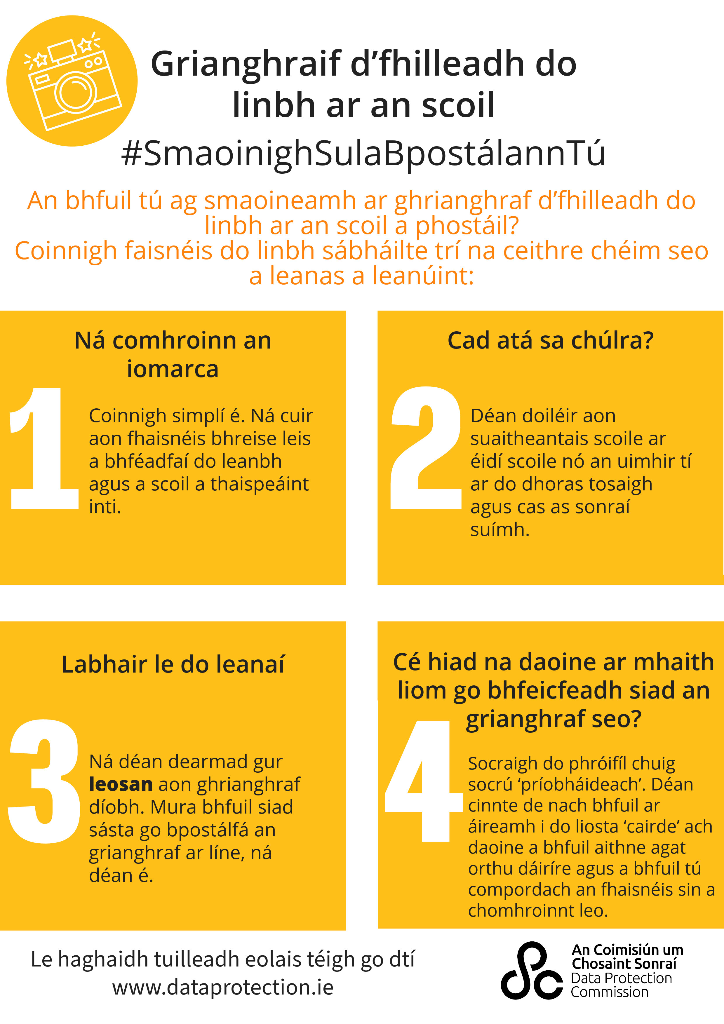 infographic with a graphic of a camera on the top left corner with the heading 'Back-to-school photos. Pause before you post'. Underneath this is the words, 'posting a back-to-school photo? Keep your child's information safe by following these four steps:' Below this are four steps. 1 - don't overshare. Keep it simple. Don't add any additional information that might identify your child and their school. Step 2, What's in the background? Blur out school crests on uniforms or the house number on your front door, and turn off location data? Step 3, Talk to your kids. Remember, a photo of your child is their data. If they're not happy for you to post the photo online, don't do it. Step 4, who do I want seeing this photo? Set your profile to 'private'. Check that your 'friends' list only includes people you actually know and are comfortable with seeing this information. At the bottom, it says 'for more information, go to www.dataprotection.ie and the DPC logo.